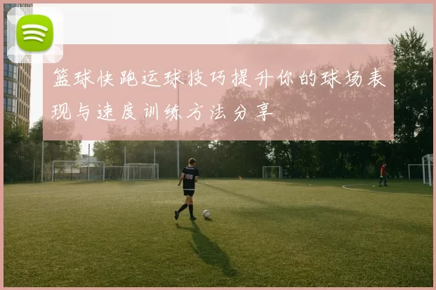 篮球快跑运球技巧提升你的球场表现与速度训练方法分享