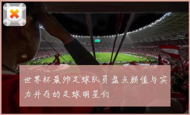 世界杯最帅足球队员盘点颜值与实力并存的足球明星们