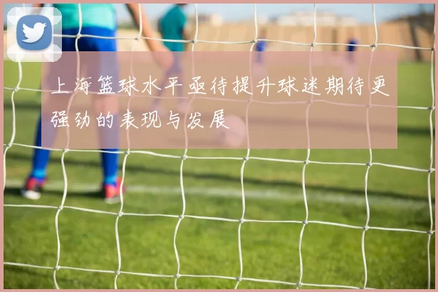 上海篮球水平亟待提升球迷期待更强劲的表现与发展